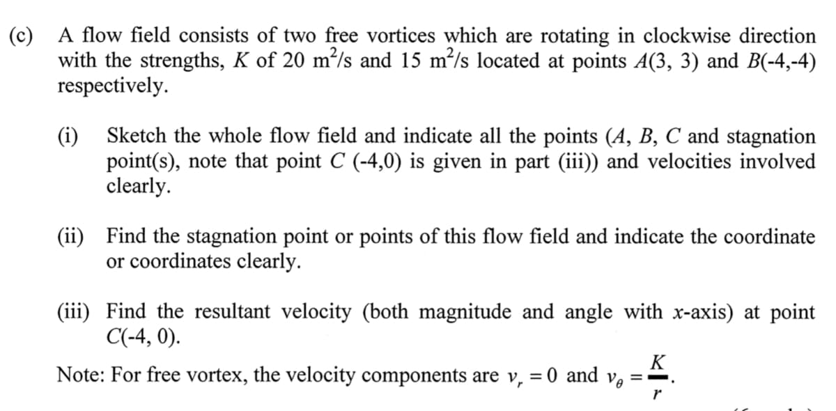 (c) A flow field consists of two free vortices which are rotating in clockwise direction
with the strengths, K of 20 m²/s and 15 m/s located at points A(3, 3) and B(-4,-4)
respectively.
Sketch the whole flow field and indicate all the points (A, B, C and stagnation
(i)
point(s), note that point C (-4,0) is given in part (iii)) and velocities involved
clearly.
(ii) Find the stagnation point or points of this flow field and indicate the coordinate
or coordinates clearly.
(iii) Find the resultant velocity (both magnitude and angle with x-axis) at point
C(-4, 0).
K
Note: For free vortex, the velocity components are v, = 0 and v, ==.
r
