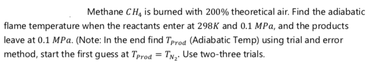 Methane CH, is burned with 200% theoretical air. Find the adiabatic
flame temperature when the reactants enter at 298K and 0.1 MPa, and the products
leave at 0.1 MPa. (Note: In the end find Tprod (Adiabatic Temp) using trial and error
method, start the first guess at Tprod = TN,- Use two-three trials.
%3D
