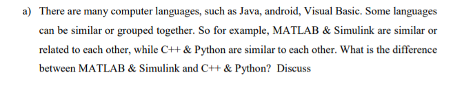 a) There are many computer languages, such as Java, android, Visual Basic. Some languages
can be similar or grouped together. So for example, MATLAB & Simulink are similar or
related to each other, while C++ & Python are similar to each other. What is the difference
between MATLAB & Simulink and C++ & Python? Discuss
