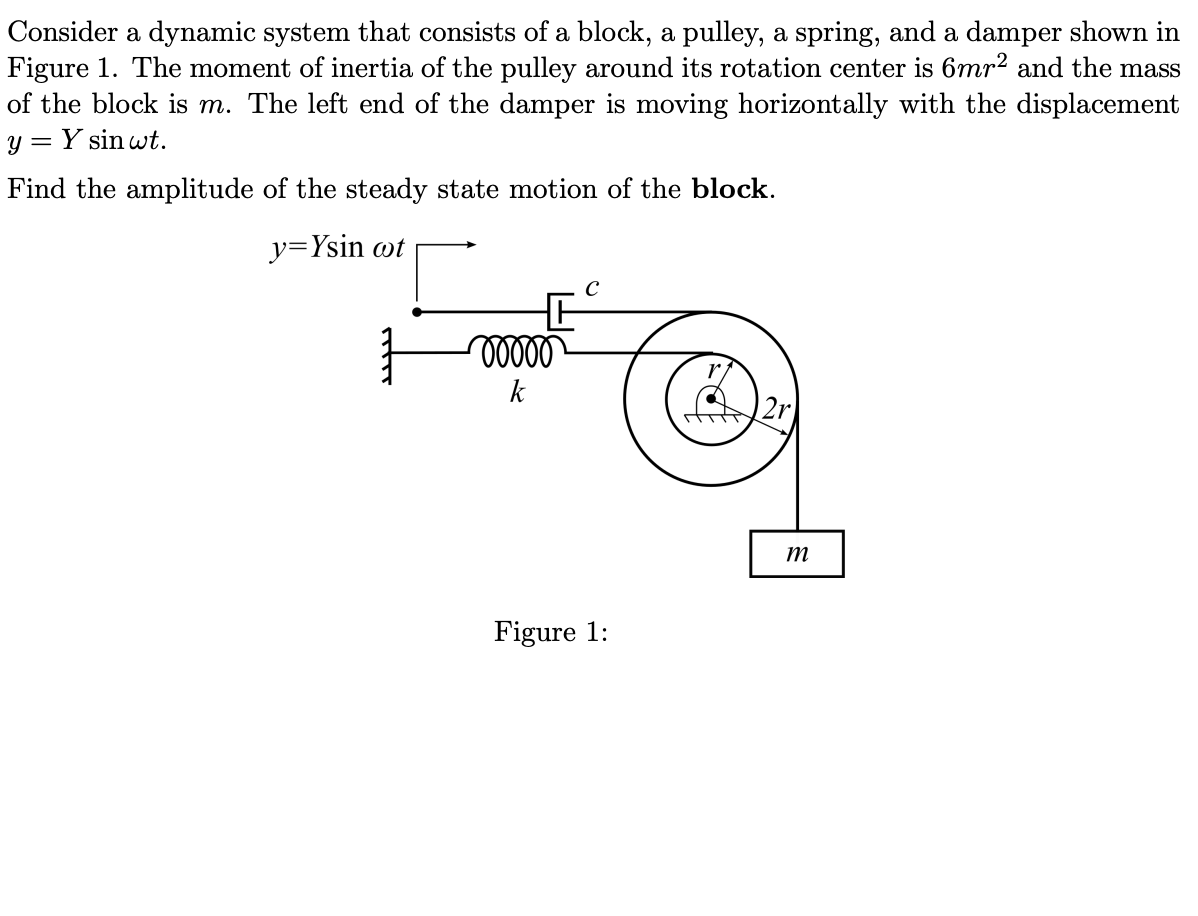 Consider a dynamic system that consists of a block, a pulley, a spring, and a damper shown in
Figure 1. The moment of inertia of the pulley around its rotation center is 6mr² and the mass
of the block is m. The left end of the damper is moving horizontally with the displacement
y = Y sin wt.
Find the amplitude of the steady state motion of the block.
y=Ysin wt
k
m
Figure 1:
