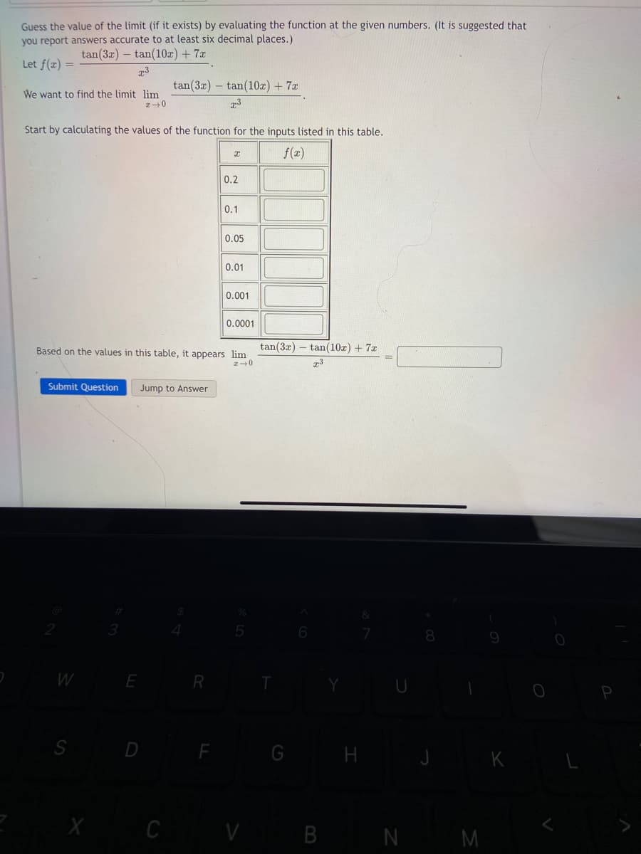 Guess the value of the limit (if it exists) by evaluating the function at the given numbers. (It is suggested that
you report answers accurate to at least six decimal places.)
tan (3x) tan(10x) + 7x
73
tan (3x)
Let f(x) =
We want to find the limit lim
*→0
Start by calculating the values of the function for the inputs listed in this table.
f(x)
Submit Question Jump to Answer
W
S
X
E
D
C
tan(10x) + 7x
x³
Based on the values in this table, it appears lim
x 0
R
F
I
0.2
0.1
0.05
0.01
0.001
0.0001
tan (3x) tan(10x) + 7x
T3
V B
H
N
M
K
P