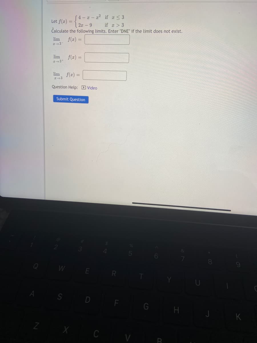4-x-x² if x ≤3
Let f(x) =
2x9
if x > 3
Calculate the following limits. Enter "DNE" if the limit does not exist.
f(x) =
lim
2+37
lim
2+3+
lim
x 3
f(x) =
f(x) =
Question Help: Video
W
Submit Question
Z X
C
R
5
H
9
K