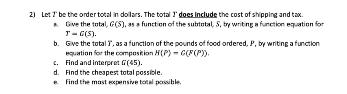 2) Let T be the order total in dollars. The total T does include the cost of shipping and tax.
a. Give the total, G (S), as a function of the subtotal, S, by writing a function equation for
T = G(S).
b. Give the total T, as a function of the pounds of food ordered, P, by writing a function
equation for the composition H(P) = G(F(P)).
c. Find and interpret G(45).
d. Find the cheapest total possible.
e. Find the most expensive total possible.
