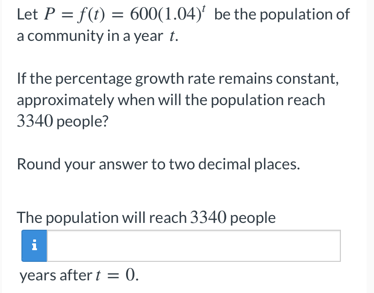 Let P = f(t) = 600(1.04)' be the population of
a community in a year t.
If the percentage growth rate remains constant,
approximately when will the population reach
3340 people?
Round your answer to two decimal places.
The population will reach 3340 people
i
years after t
= 0.
