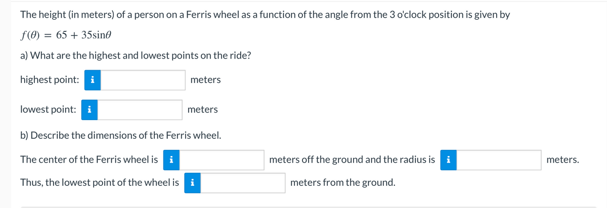 The height (in meters) of a person on a Ferris wheel as a function of the angle from the 3 o'clock position is given by
f(0) = 65 + 35sine
a) What are the highest and lowest points on the ride?
highest point: i
meters
lowest point:
meters
b) Describe the dimensions of the Ferris wheel.
The center of the Ferris wheel is i
meters off the ground and the radius is
Thus, the lowest point of the wheel is
meters from the ground.
IN
meters.