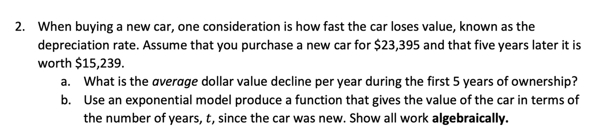 2. When buying a new car, one consideration is how fast the car loses value, known as the
depreciation rate. Assume that you purchase a new car for $23,395 and that five years later it is
worth $15,239.
а.
What is the average dollar value decline per year during the first 5 years of ownership?
b. Use an exponential model produce a function that gives the value of the car in terms of
the number of years, t, since the car was new. Show all work algebraically.
