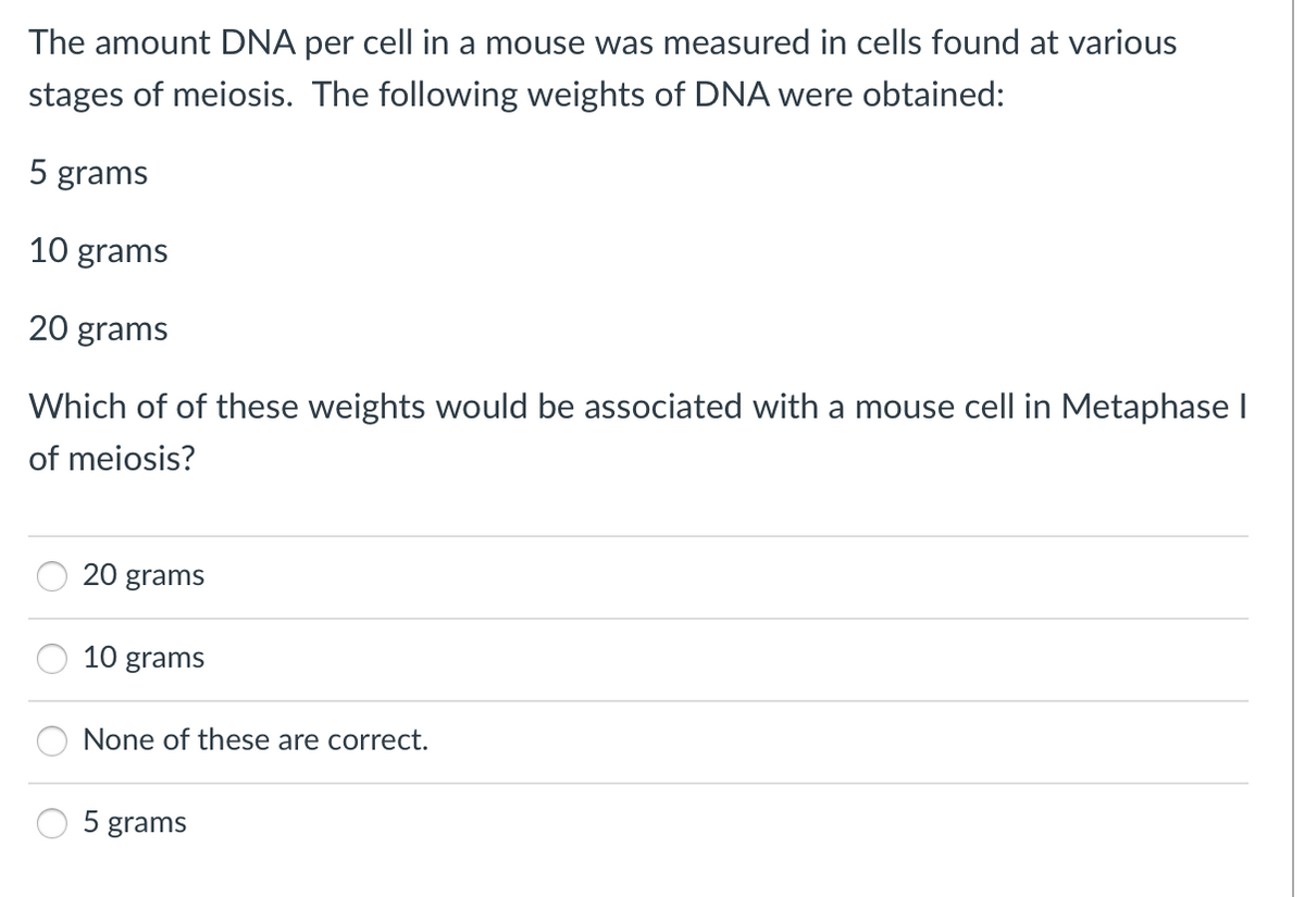 The amount DNA per cell in a mouse was measured in cells found at various
stages of meiosis. The following weights of DNA were obtained:
5 grams
10 grams
20 grams
Which of of these weights would be associated with a mouse cell in Metaphase I
of meiosis?
20 grams
10 grams
None of these are correct.
5 grams