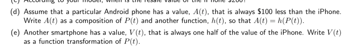 (d) Assume that a particular Android phone has a value, A(t), that is always $100 less than the iPhone.
Write A(t) as a composition of P(t) and another function, h(t), so that A(t) = h(P(t)).
(e) Another smartphone has a value, V(t), that is always one half of the value of the iPhone. Write V (t)
as a function transformation of P(t).
