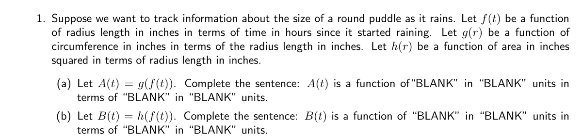 1. Suppose we want to track information about the size of a round puddle as it rains. Let f(t) be a function
of radius length in inches in terms of time in hours since it started raining. Let g(r) be a function of
circumference in inches in terms of the radius length in inches. Let h(r) be a function of area in inches
squared in terms of radius length in inches.
(a) Let A(t)
terms of "BLANK" in "BLANK" units.
g(f(t)). Complete the sentence: A(t) is a function of "BLANK" in "BLANK" units in
(b) Let B(t) = h(f(t)). Complete the sentence: B(t) is a function of "BLANK" in "BLANK" units in
terms of "BLANK" in "BLANK" units.
