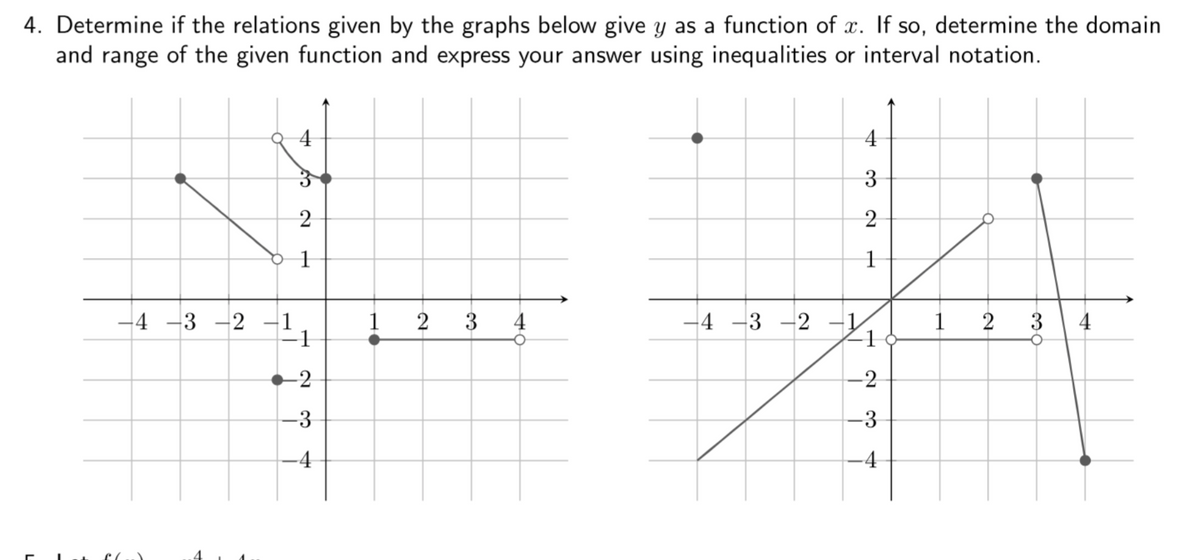 4. Determine if the relations given by the graphs below give y as a function of x. If so, determine the domain
and range of the given function and express your answer using inequalities or interval notation.
4
2
1
1
4 -3 -2 –1
1
2
3
4
-4 -3 -2 –1
1
3
4
-2
-2
-3
-3
-4
-4
