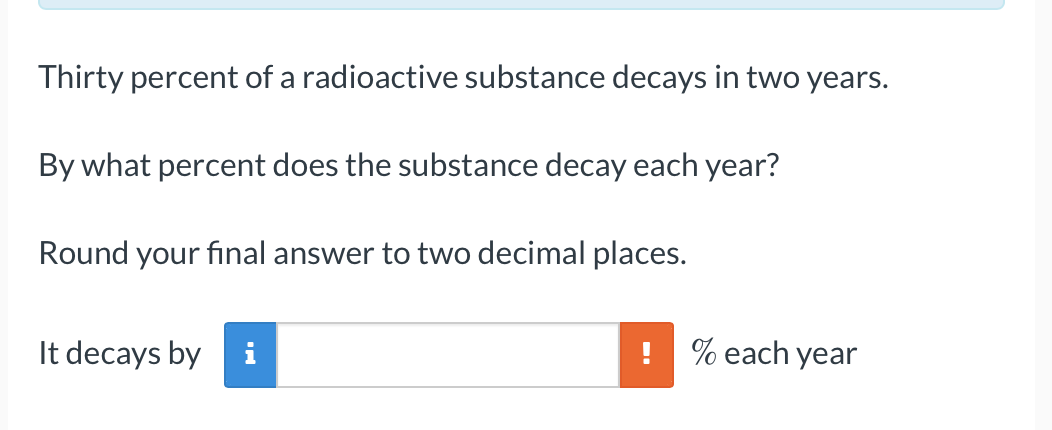 Thirty percent of a radioactive substance decays in two years.
By what percent does the substance decay each year?
Round your final answer to two decimal places.
It decays by
% each year
