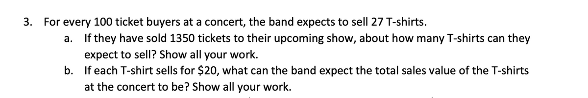 3. For every 100 ticket buyers at a concert, the band expects to sell 27 T-shirts.
a. If they have sold 1350 tickets to their upcoming show, about how many T-shirts can they
expect to sell? Show all your work.
b. If each T-shirt sells for $20, what can the band expect the total sales value of the T-shirts
at the concert to be? Show all your work.
