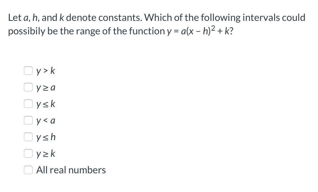 Let a, h, and k denote constants. Which of the following intervals could
possibily be the range of the function y = a(x – h)² + k?
Oy> k
Oyza
Oysk
Oy<a
Oysh
Oyzk
All real numbers
