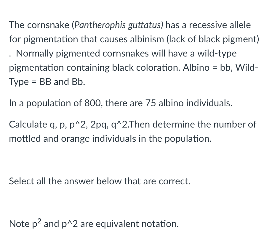 The cornsnake (Pantherophis guttatus) has a recessive allele
for pigmentation that causes albinism (lack of black pigment)
. Normally pigmented cornsnakes will have a wild-type
pigmentation containing black coloration. Albino = bb, Wild-
%3D
Type = BB and Bb.
In a population of 800, there are 75 albino individuals.
Calculate q, p, p^2, 2pq, q^2.Then determine the number of
mottled and orange individuals in the population.
Select all the answer below that are correct.
Note p2 and p^2 are equivalent notation.
