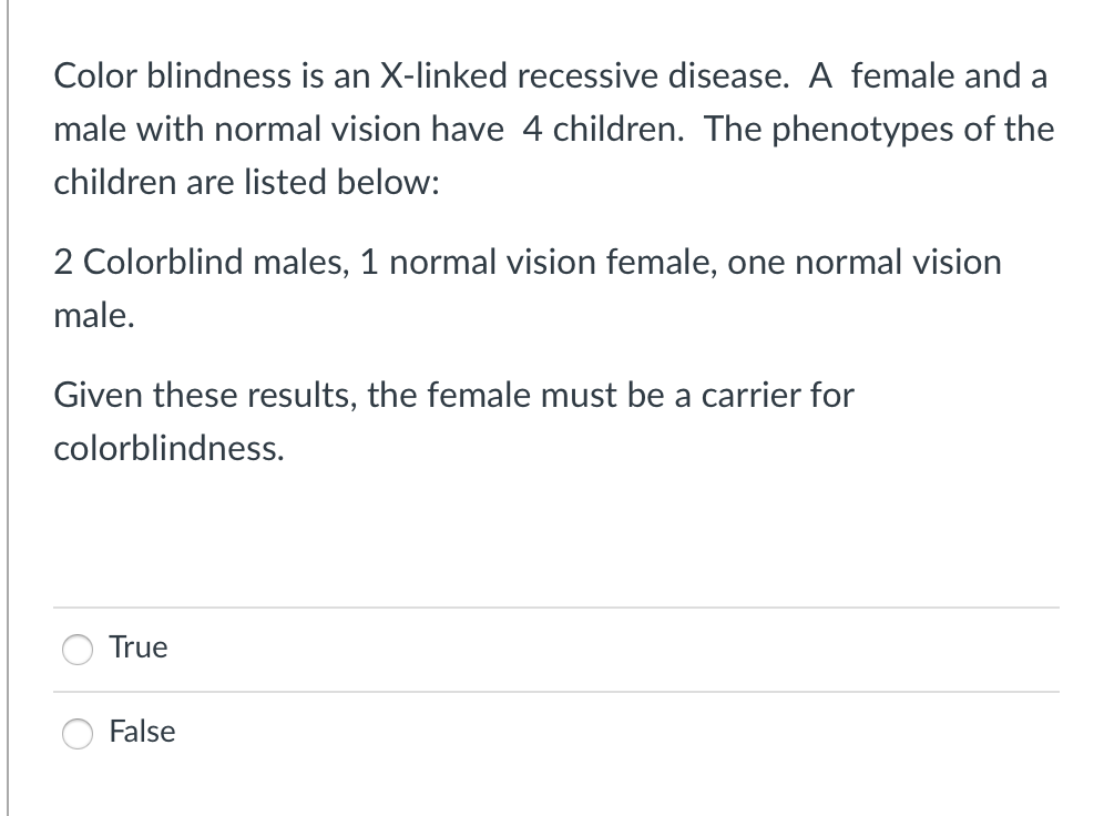 Color blindness is an X-linked recessive disease. A female and a
male with normal vision have 4 children. The phenotypes of the
children are listed below:
2 Colorblind males, 1 normal vision female, one normal vision
male.
Given these results, the female must be a carrier for
colorblindness.
True
False