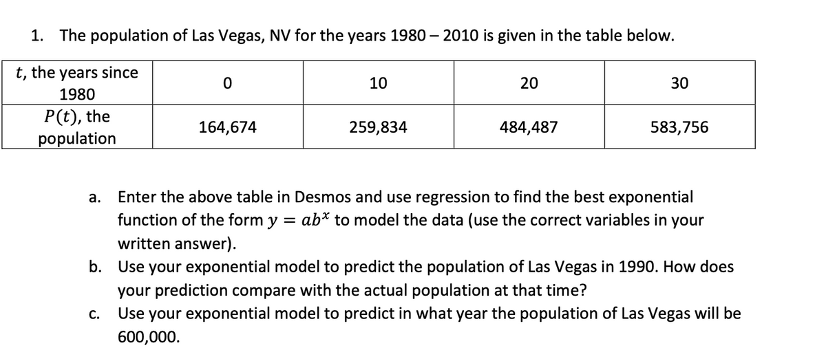 1. The population of Las Vegas, NV for the years 1980 – 2010 is given in the table below.
t, the years since
10
20
30
1980
P(t), the
population
164,674
259,834
484,487
583,756
Enter the above table in Desmos and use regression to find the best exponential
function of the form y = ab* to model the data (use the correct variables in your
written answer).
а.
b. Use your exponential model to predict the population of Las Vegas in 1990. How does
your prediction compare with the actual population at that time?
Use your exponential model to predict in what year the population of Las Vegas will be
С.
600,000.
