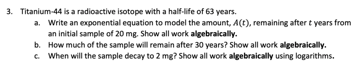 3. Titanium-44 is a radioactive isotope with a half-life of 63 years.
Write an exponential equation to model the amount, A(t), remaining after t years from
an initial sample of 20 mg. Show all work algebraically.
b. How much of the sample will remain after 30 years? Show all work algebraically.
When will the sample decay to 2 mg? Show all work algebraically using logarithms.
C.
