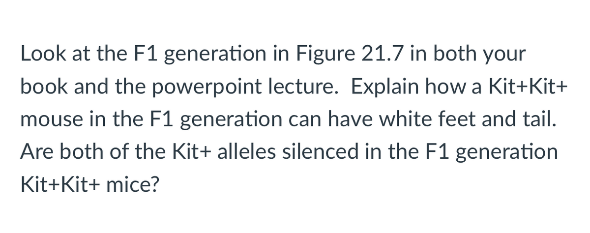 Look at the F1 generation in Figure 21.7 in both your
book and the powerpoint lecture. Explain how a Kit+Kit+
mouse in the F1 generation can have white feet and tail.
Are both of the Kit+ alleles silenced in the F1 generation
Kit+Kit+ mice?