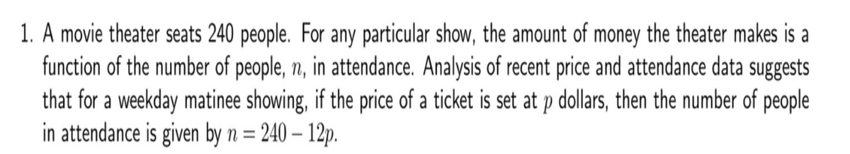 1. A movie theater seats 240 people. For any particular show, the amount of money the theater makes is a
function of the number of people, n, in attendance. Analysis of recent price and attendance data suggests
that for a weekday matinee showing, if the price of a ticket is set at p dollars, then the number of people
in attendance is given by n = 240 – 12p.
