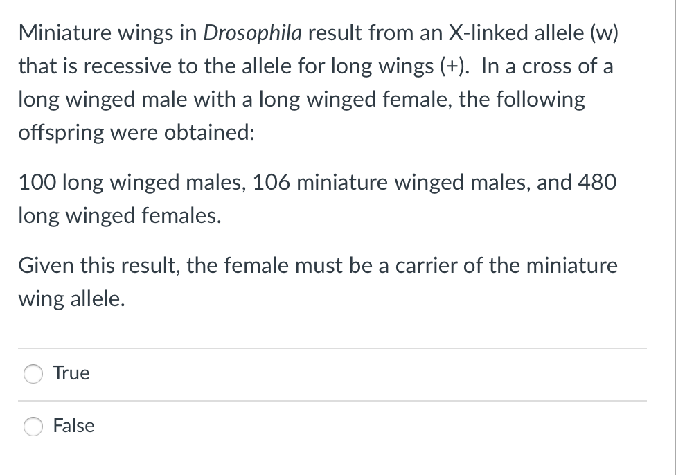 Miniature wings in Drosophila result from an X-linked allele (w)
that is recessive to the allele for long wings (+). In a cross of a
long winged male with a long winged female, the following
offspring were obtained:
100 long winged males, 106 miniature winged males, and 480
long winged females.
Given this result, the female must be a carrier of the miniature
wing allele.
True
False