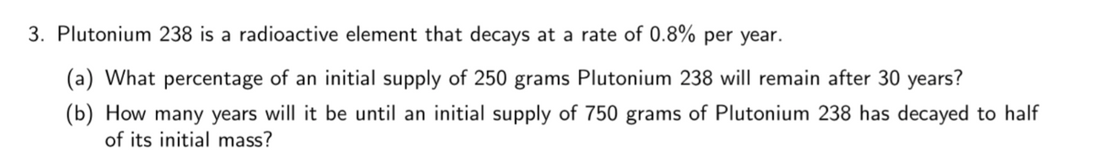 3. Plutonium 238 is a radioactive element that decays at a rate of 0.8% per year.
(a) What percentage of an initial supply of 250 grams Plutonium 238 will remain after 30 years?
(b) How many years will it be until an initial supply of 750 grams of Plutonium 238 has decayed to half
of its initial mass?
