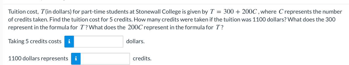 Tuition cost, T (in dollars) for part-time students at Stonewall College is given by T = 300 + 200C , where C represents the number
of credits taken. Find the tuition cost for 5 credits. How many credits were taken if the tuition was 1100 dollars? What does the 300
represent in the formula for T? What does the 200C represent in the formula for T?
Taking 5 credits costs i
dollars.
1100 dollars represents
credits.
