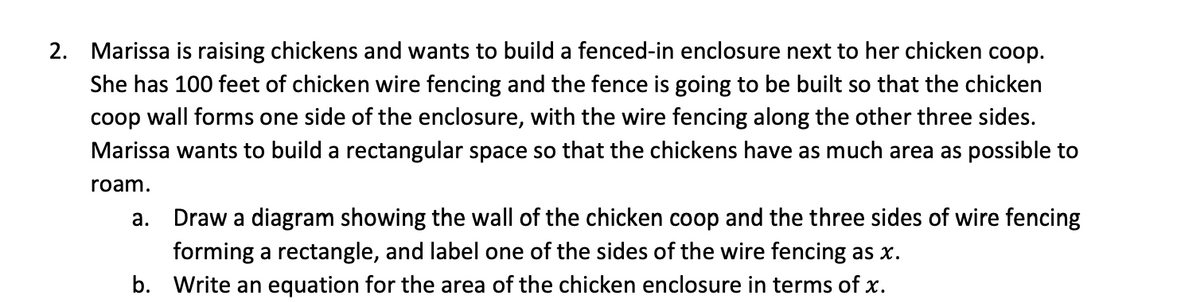 2. Marissa is raising chickens and wants to build a fenced-in enclosure next to her chicken coop.
She has 100 feet of chicken wire fencing and the fence is going to be built so that the chicken
coop wall forms one side of the enclosure, with the wire fencing along the other three sides.
Marissa wants to build a rectangular space so that the chickens have as much area as possible to
roam.
a.
Draw a diagram showing the wall of the chicken coop and the three sides of wire fencing
forming a rectangle, and label one of the sides of the wire fencing as x.
b. Write an equation for the area of the chicken enclosure in terms of x.
