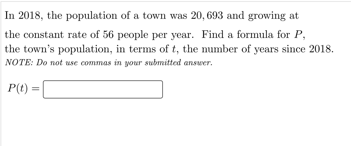 In 2018, the population of a town was 20, 693 and growing at
the constant rate of 56 people per year. Find a formula for P,
the town's population, in terms of t, the number of years since 2018.
NOTE: Do not use commas in your submitted answer.
P(t) =
