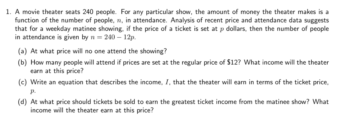 1. A movie theater seats 240 people. For any particular show, the amount of money the theater makes is a
function of the number of people, n, in attendance. Analysis of recent price and attendance data suggests
that for a weekday matinee showing, if the price of a ticket is set at p dollars, then the number of people
in attendance is given by n = 240 – 12p.
(a) At what price will no one attend the showing?
(b) How many people will attend if prices are set at the regular price of $12? What income will the theater
earn at this price?
(c) Write an equation that describes the income, I, that the theater will earn in terms of the ticket price,
р.
(d) At what price should tickets be sold to earn the greatest ticket income from the matinee show? What
income will the theater earn at this price?
