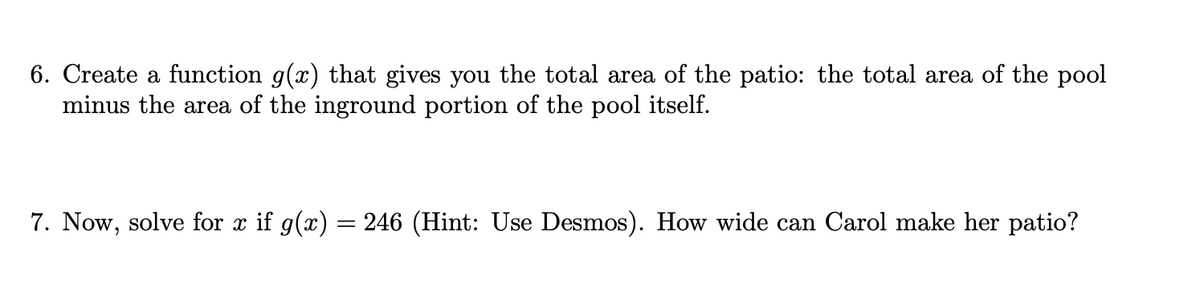 6. Create a function g(x) that gives you the total area of the patio: the total area of the pool
minus the area of the inground portion of the pool itself.
7. Now, solve for x if g(x) = 246 (Hint: Use Desmos). How wide can Carol make her patio?
