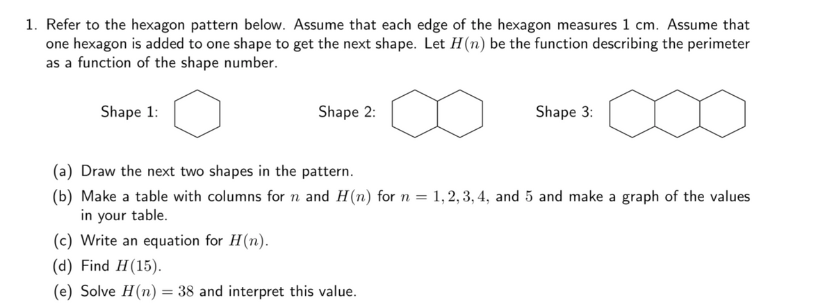 1. Refer to the hexagon pattern below. Assume that each edge of the hexagon measures 1 cm. Assume that
one hexagon is added to one shape to get the next shape. Let H(n) be the function describing the perimeter
as a function of the shape number.
Shape 1:
Shape 2:
Shape 3:
(a) Draw the next two shapes in the pattern.
(b) Make a table with columns for n and H(n) for n =
in your table.
(c) Write an equation for H(n).
1, 2, 3, 4, and 5 and make a graph of the values
(d) Find H(15).
(e) Solve H(n) = 38 and interpret this value.
