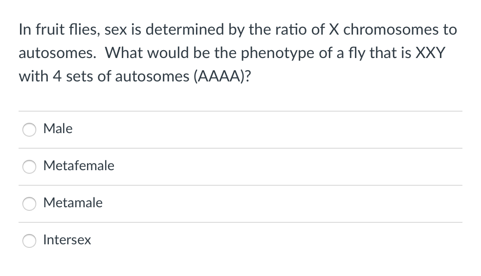 In fruit flies, sex is determined by the ratio of X chromosomes to
autosomes. What would be the phenotype of a fly that is XXY
with 4 sets of autosomes (AAAA)?
Male
Metafemale
Metamale
Intersex