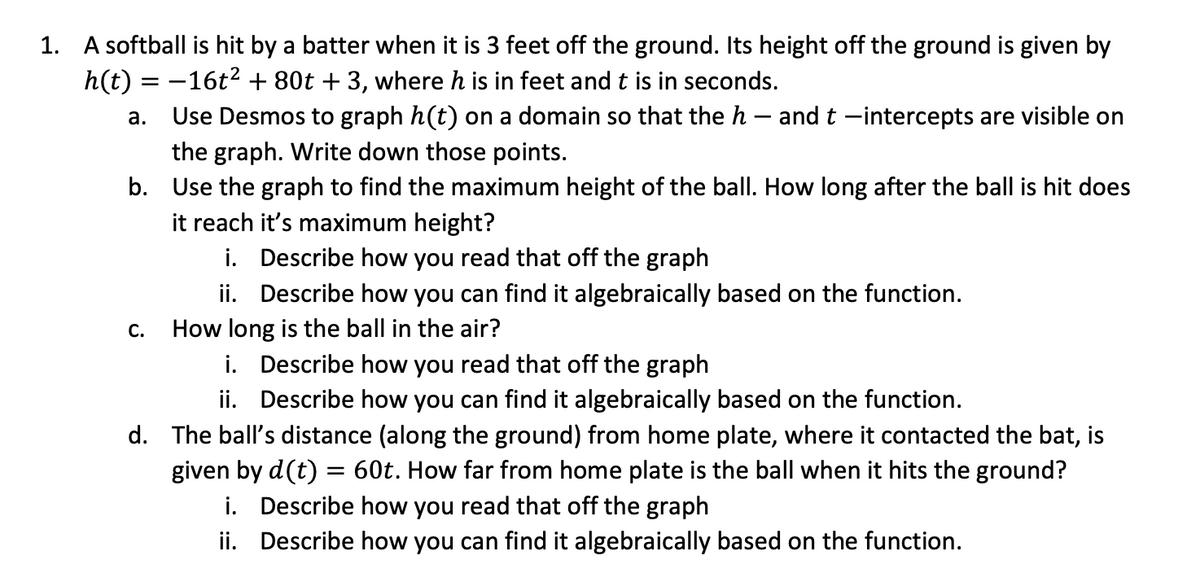 1. A softball is hit by a batter when it is 3 feet off the ground. Its height off the ground is given by
h(t) = -16t2 + 80t + 3, where h is in feet and t is in seconds.
Use Desmos to graph h(t) on a domain so that the h – and t -intercepts are visible on
а.
the graph. Write down those points.
b. Use the graph to find the maximum height of the ball. How long after the ball is hit does
it reach it's maximum height?
i. Describe how you read that off the graph
ii. Describe how you can find it algebraically based on the function.
How long is the ball in the air?
i. Describe how you read that off the graph
ii. Describe how you can find it algebraically based on the function.
С.
d. The ball's distance (along the ground) from home plate, where it contacted the bat, is
given by d(t) = 60t. How far from home plate is the ball when it hits the ground?
i. Describe how you read that off the graph
ii. Describe how you can find it algebraically based on the function.
