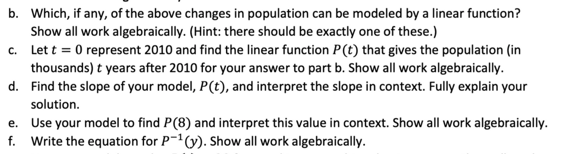 b. Which, if any, of the above changes in population can be modeled by a linear function?
Show all work algebraically. (Hint: there should be exactly one of these.)
c. Let t = 0 represent 2010 and find the linear function P(t) that gives the population (in
thousands) t years after 2010 for your answer to part b. Show all work algebraically.
d. Find the slope of your model, P(t), and interpret the slope in context. Fully explain your
%3D
solution.
Use your model to find P(8) and interpret this value in context. Show all work algebraically.
f. Write the equation for P-(y). Show all work algebraically.
е.
