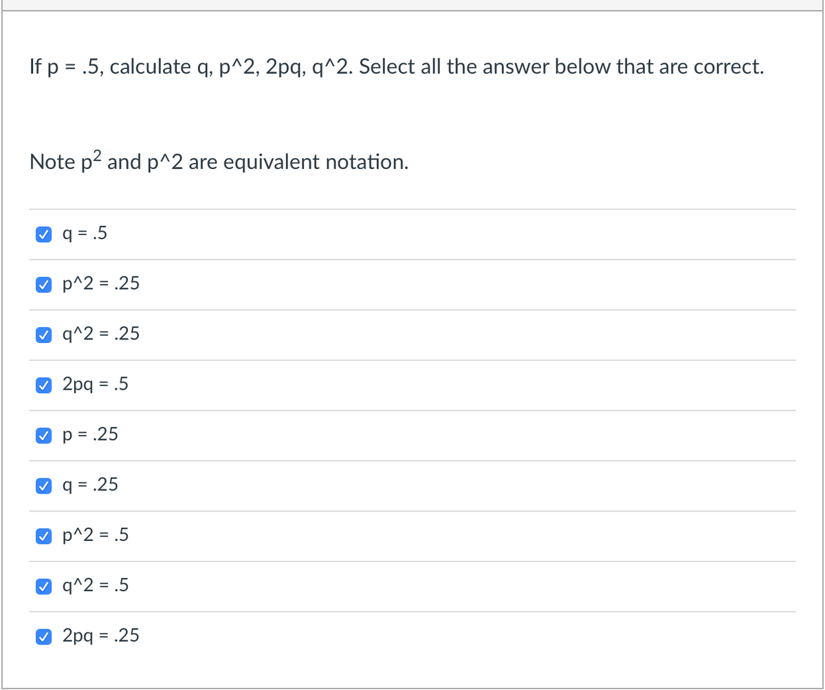 If p = .5, calculate q, p^2, 2pq, q^2. Select all the answer below that are correct.
Note p2 and p^2 are equivalent notation.
q = .5
O p^2 = .25
q^2 = .25
O 2pq = .5
p = .25
%D
V q = .25
O p^2 = .5
q^2 = .5
O 2pq = .25
