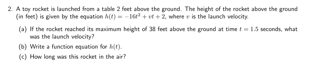 2. A toy rocket is launched from a table 2 feet above the ground. The height of the rocket above the ground
(in feet) is given by the equation h(t) = - 16t2 + vt + 2, where v is the launch velocity.
(a) If the rocket reached its maximum height of 38 feet above the ground at time t = 1.5 seconds, what
was the launch velocity?
(b) Write a function equation for h(t).
(c) How long was this rocket in the air?
