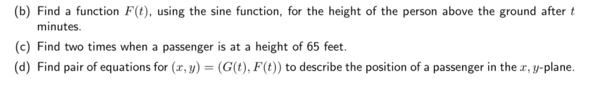 (b) Find a function F(t), using the sine function, for the height of the person above the ground after t
minutes.
(c) Find two times when a passenger is at a height of 65 feet.
(d) Find pair of equations for (x, y) = (G(t), F(t)) to describe the position of a passenger in the x, y-plane.