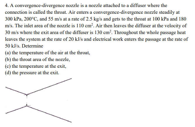 4. A convergence-divergence nozzle is a nozzle attached to a diffuser where the
connection is called the throat. Air enters a convergence-divergence nozzle steadily at
300 kPa, 200°C, and 55 m/s at a rate of 2.5 kg/s and gets to the throat at 100 kPa and 180
m/s. The inlet area of the nozzle is 110 cm². Air then leaves the diffuser at the velocity of
30 m/s where the exit area of the diffuser is 130 cm². Throughout the whole passage heat
leaves the system at the rate of 20 kJ/s and electrical work enters the passage at the rate of
50 kJ/s. Determine
(a) the temperature of the air at the throat,
(b) the throat area of the nozzle,
(c) the temperature at the exit,
(d) the pressure at the exit.