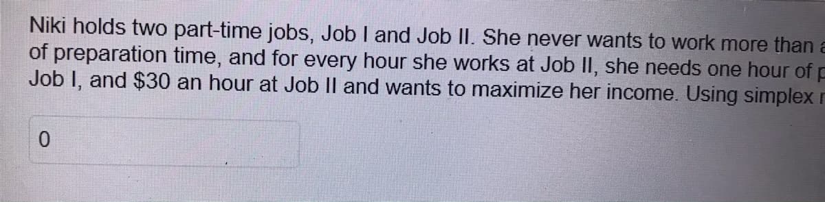 Niki holds two part-time jobs, Job I and Job II. She never wants to work more thana
of preparation time, and for every hour she works at Job II, she needs one hour of p
Job I, and $30 an hour at Job Il and wants to maximize her income. Using simplex r
