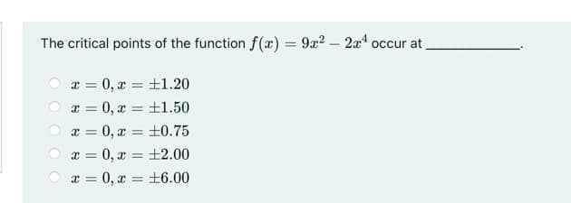 The critical points of the function f(æ) = 9x? – 2x4 occur at
x = 0, x = +1.20
0, x = ±1.50
%3D
%3D
x = 0, x = ±0.75
x = 0, x = +2.00
x = 0, x = +6.00
%3D
