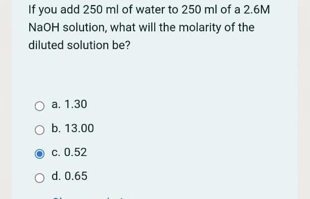 If you add 250 ml of water to 250 ml of a 2.6M
NaOH solution, what will the molarity of the
diluted solution be?
O a. 1.30
O b. 13.00
O C. 0.52
d. 0.65
