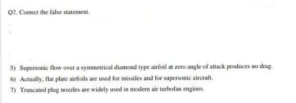 02. Correct the false statement.
5) Supersonic flow aver a symmetrical diamond type airfoil at zero angle of attack produces no drag.
6) Actually, flat plate airfoils are used for missiles and for supersonic aircraft.
7) Truncated plug nozzles are widely used in modern air turbofan engines.
