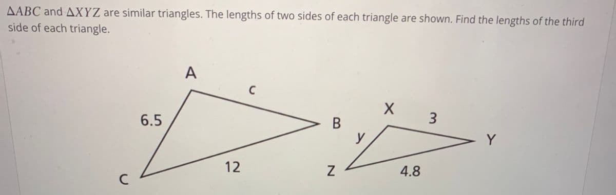 AABC and AXYZ are similar triangles. The lengths of two sides of each triangle are shown. Find the lengths of the third
side of each triangle.
A
3
6.5
В
Y
12
4.8
