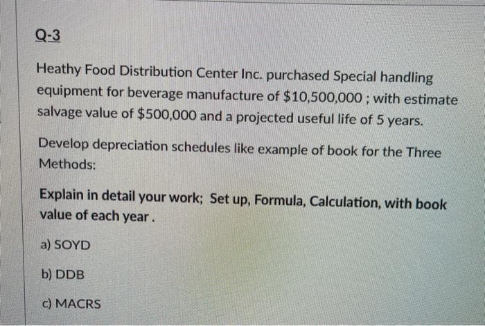 Q-3
Heathy Food Distribution Center Inc. purchased Special handling
equipment for beverage manufacture of $10,500,000; with estimate
salvage value of $500,000 and a projected useful life of 5 years.
Develop depreciation schedules like example of book for the Three
Methods:
Explain in detail your work; Set up, Formula, Calculation, with book
value of each year.
a) SOYD
b) DDB
c) MACRS
