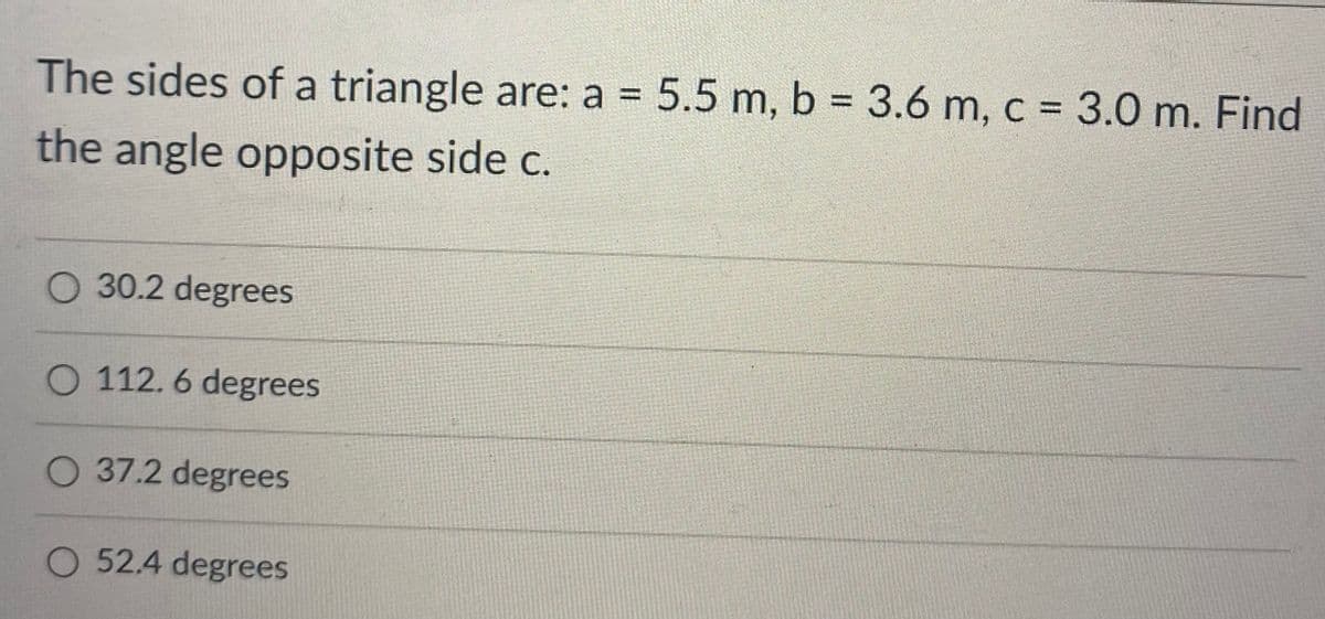 The sides of a triangle are: a 5.5 m, b = 3.6 m, c = 3.0 m. Find
%3D
the angle opposite side c.
O 30.2 degrees
O 112. 6 degrees
O 37.2 degrees
O 52.4 degrees
