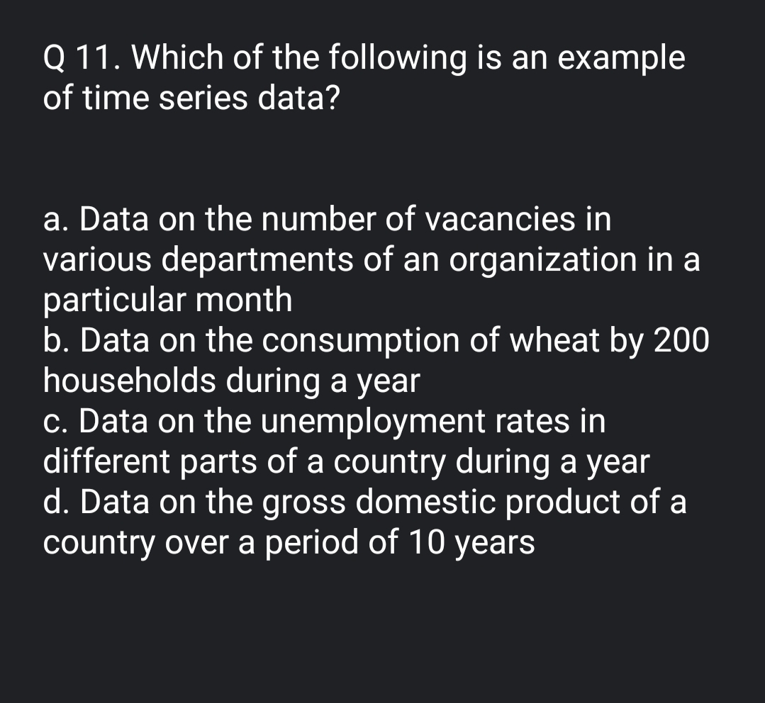 Q 11. Which of the following is an example
of time series data?
a. Data on the number of vacancies in
various departments of an organization in a
particular month
b. Data on the consumption of wheat by 200
households during a year
c. Data on the unemployment rates in
different parts of a country during a year
d. Data on the gross domestic product of a
country over a period of 10 years
