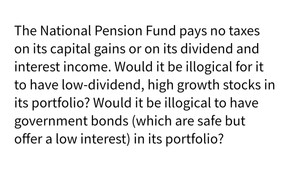 The National Pension Fund pays no taxes
on its capital gains or on its dividend and
interest income. Would it be illogical for it
to have low-dividend, high growth stocks in
its portfolio? Would it be illogical to have
government bonds (which are safe but
offer a low interest) in its portfolio?
