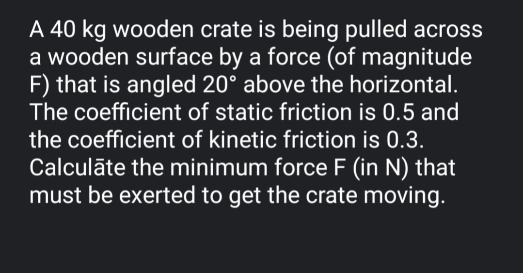 A 40 kg wooden crate is being pulled acrss
a wooden surface by a force (of magnitude
F) that is angled 20° above the horizontal.
The coefficient of static friction is 0.5 and
the coefficient of kinetic friction is 0.3.
Calculāte the minimum force F (in N) that
must be exerted to get the crate moving.
