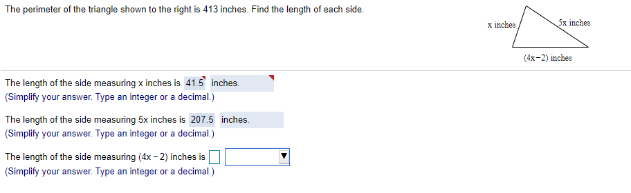 The perimeter of the triangle shown to the right is 413 inches. Find the length of each side.
x inches
5x inches
(4x-2) inches
The length of the side measuring x inches is 41.5 inches.
(Simplify your answer. Type an integer or a decimal.)
The length of the side measuring 5x inches is 207.5 inches.
(Simplify your answer. Type an integer or a decimal.)
The length of the side measuring (4x- 2) inches is
(Simplify your answer. Type an integer or a decimal.)
