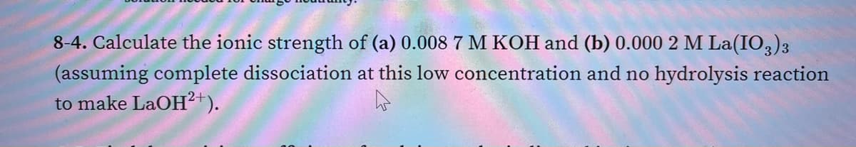 8-4. Calculate the ionic strength of (a) 0.008 7 M KOH and (b) 0.000 2 M La(IO,)3
(assuming complete dissociation at this low concentration and no hydrolysis reaction
to make LaOH?+).
